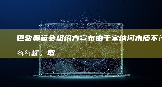 巴黎奥运会组织方宣布由于塞纳河水质不达标，取消铁人三项游泳训练，具体情况如何？水质不达标将怎么比赛？